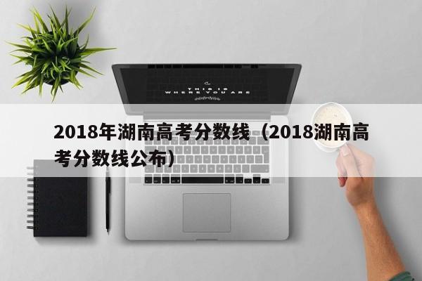 2018年湖南高考分数线（2018湖南高考分数线公布）