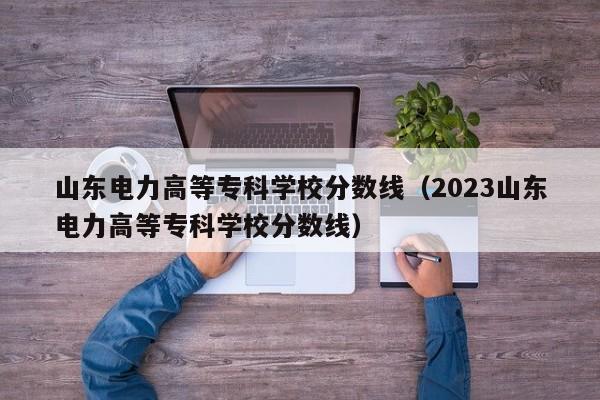 山东电力高等专科学校分数线（2023山东电力高等专科学校分数线）