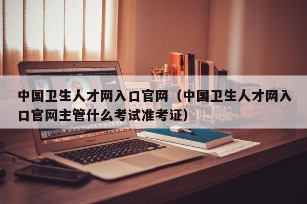 中国卫生人才网入口官网（中国卫生人才网入口官网主管什么考试准考证）