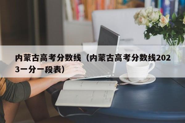 内蒙古高考分数线（内蒙古高考分数线2023一分一段表）