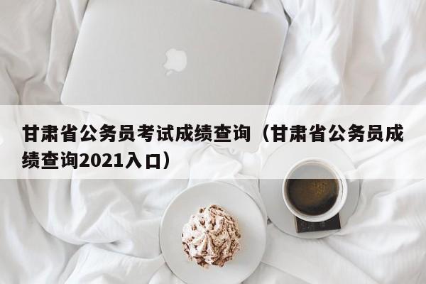 甘肃省公务员考试成绩查询（甘肃省公务员成绩查询2021入口）