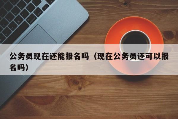 公务员现在还能报名吗（现在公务员还可以报名吗）