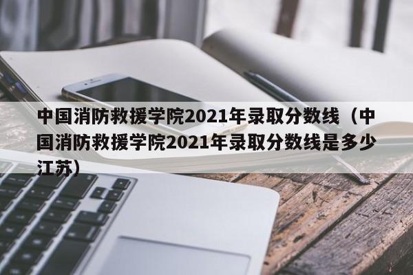 中国消防救援学院2021年录取分数线（中国消防救援学院2021年录取分数线是多少江苏）