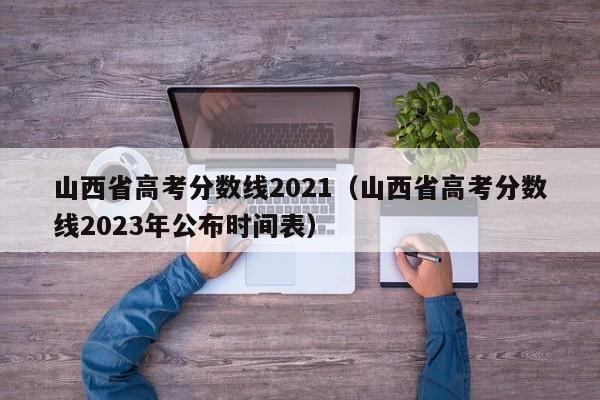 山西省高考分数线2021（山西省高考分数线2023年公布时间表）