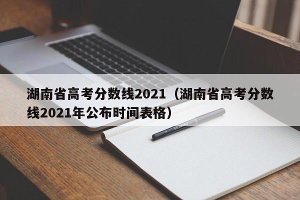 湖南省高考分数线2021（湖南省高考分数线2021年公布时间表格）