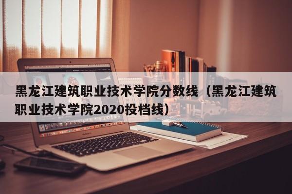 黑龙江建筑职业技术学院分数线（黑龙江建筑职业技术学院2020投档线）