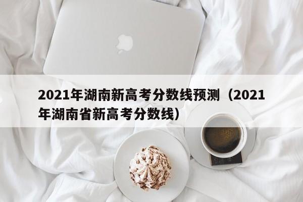 2021年湖南新高考分数线预测（2021年湖南省新高考分数线）