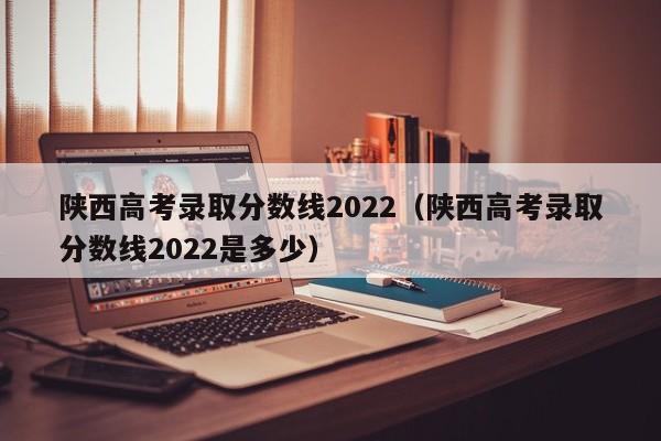 陕西高考录取分数线2022（陕西高考录取分数线2022是多少）