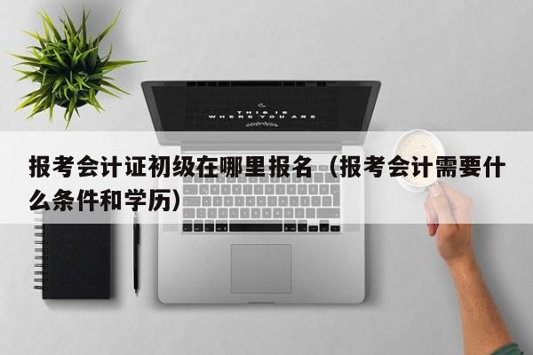 报考会计证初级在哪里报名（报考会计需要什么条件和学历）