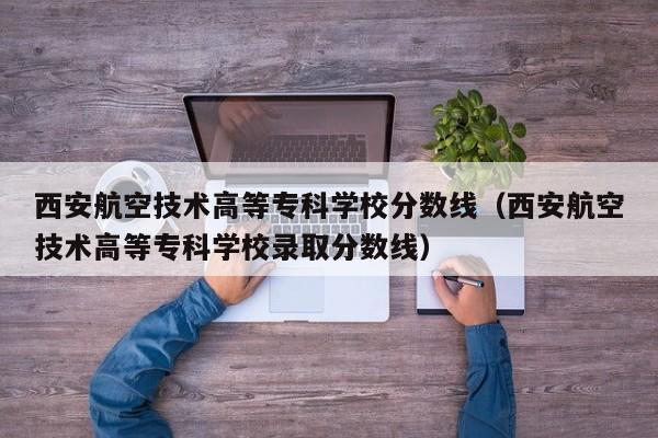 西安航空技术高等专科学校分数线（西安航空技术高等专科学校录取分数线）