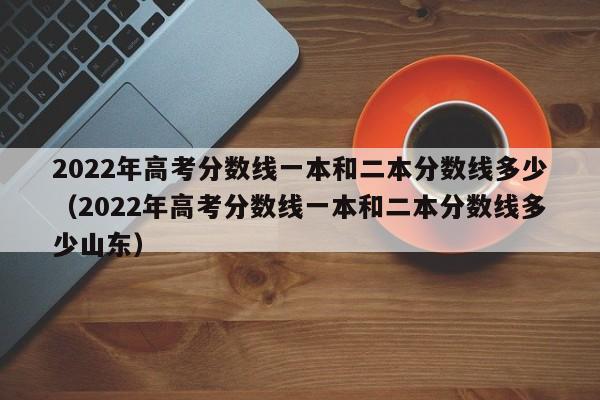 2022年高考分数线一本和二本分数线多少（2022年高考分数线一本和二本分数线多少山东）