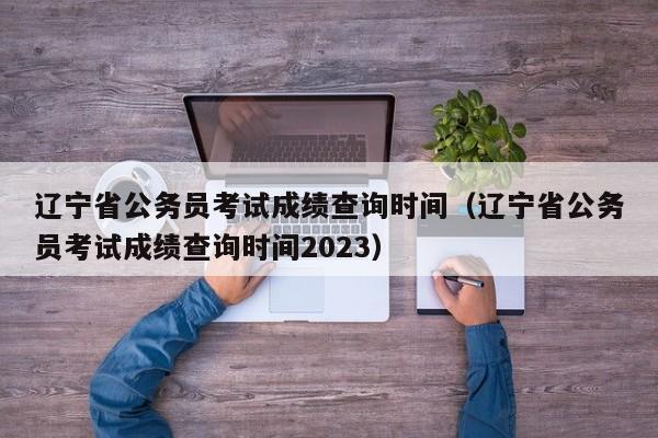 辽宁省公务员考试成绩查询时间（辽宁省公务员考试成绩查询时间2023）