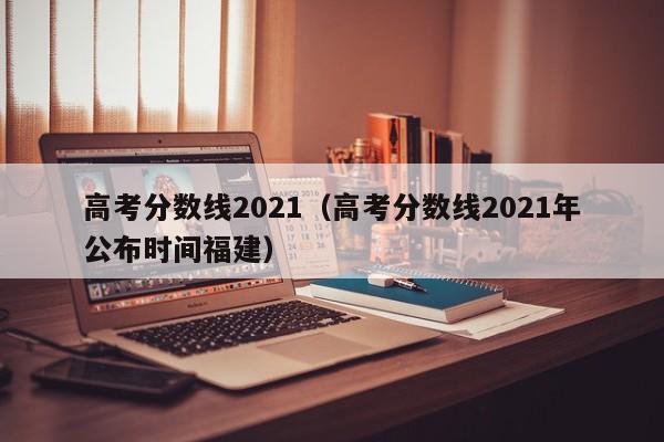 高考分数线2021（高考分数线2021年公布时间福建）