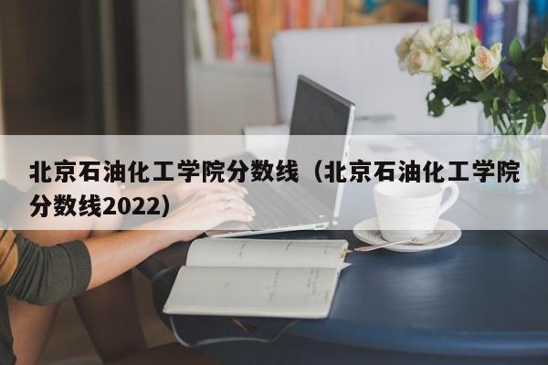 北京石油化工学院分数线（北京石油化工学院分数线2022）