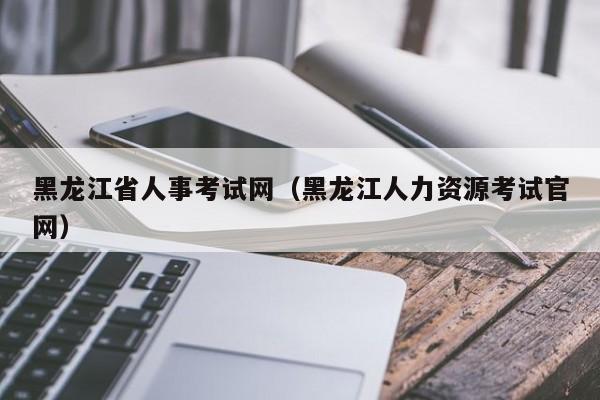 黑龙江省人事考试网（黑龙江人力资源考试官网）