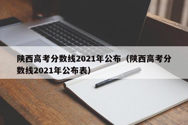 陕西高考分数线2021年公布（陕西高考分数线2021年公布表）