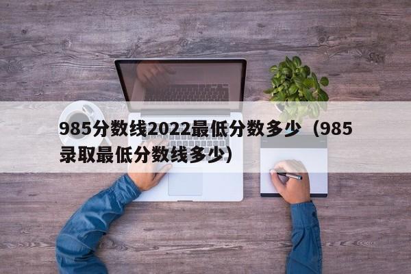 985分数线2022最低分数多少（985录取最低分数线多少）