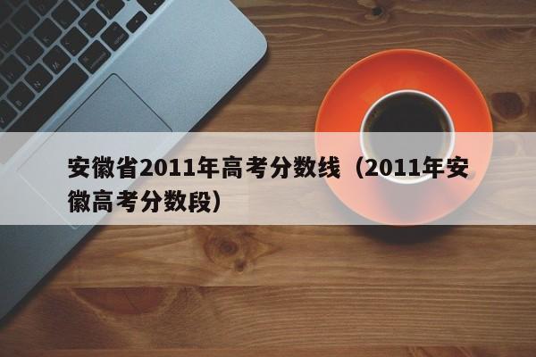 安徽省2011年高考分数线（2011年安徽高考分数段）