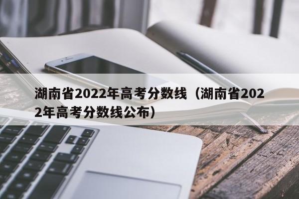 湖南省2022年高考分数线（湖南省2022年高考分数线公布）