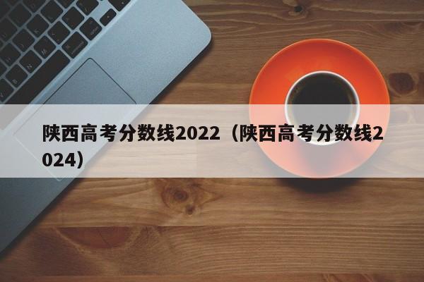 陕西高考分数线2022（陕西高考分数线2024）