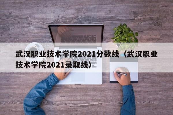 武汉职业技术学院2021分数线（武汉职业技术学院2021录取线）