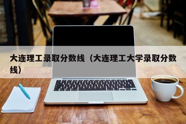 大连理工录取分数线（大连理工大学录取分数线）