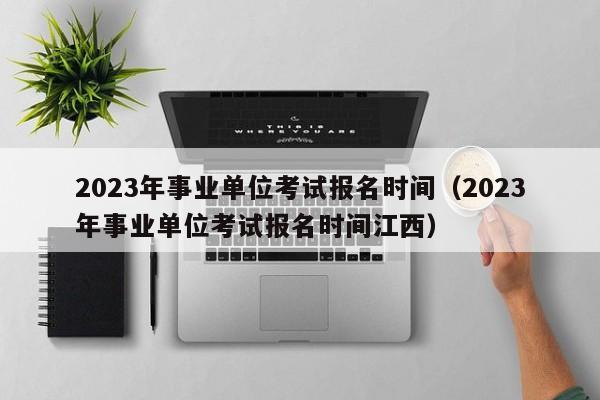 2023年事业单位考试报名时间（2023年事业单位考试报名时间江西）