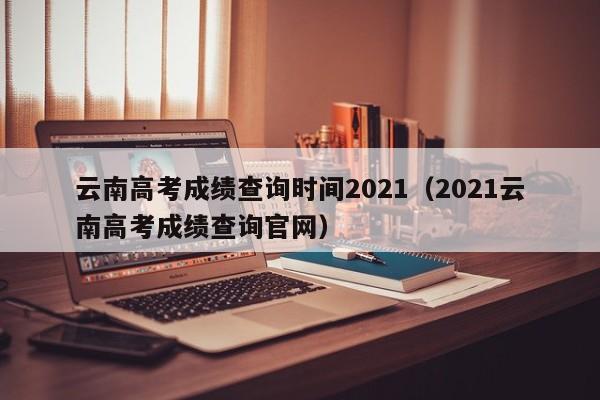 云南高考成绩查询时间2021（2021云南高考成绩查询官网）