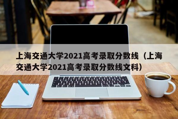 上海交通大学2021高考录取分数线（上海交通大学2021高考录取分数线文科）