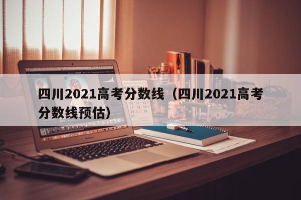 四川2021高考分数线（四川2021高考分数线预估）