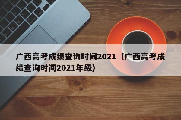 广西高考成绩查询时间2021（广西高考成绩查询时间2021年级）