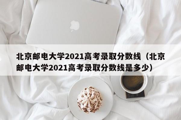 北京邮电大学2021高考录取分数线（北京邮电大学2021高考录取分数线是多少）