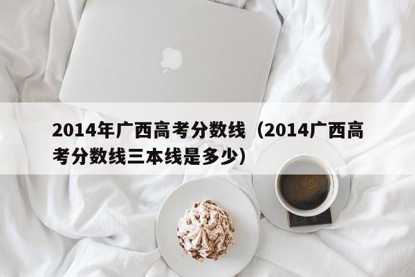 2014年广西高考分数线（2014广西高考分数线三本线是多少）