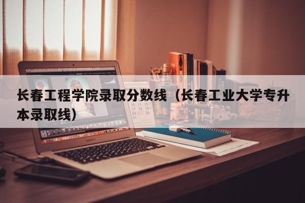 长春工程学院录取分数线（长春工业大学专升本录取线）