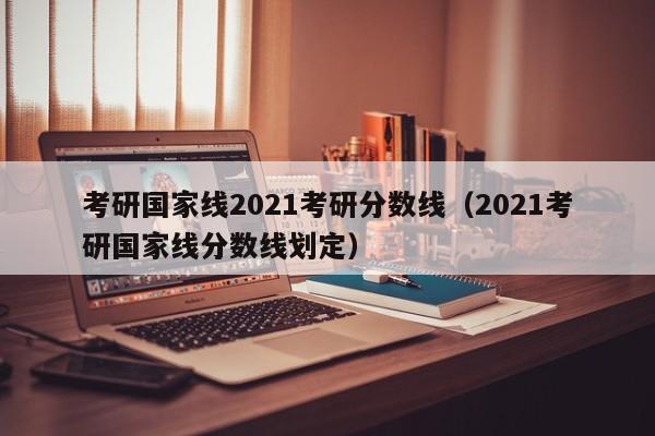 考研国家线2021考研分数线（2021考研国家线分数线划定）