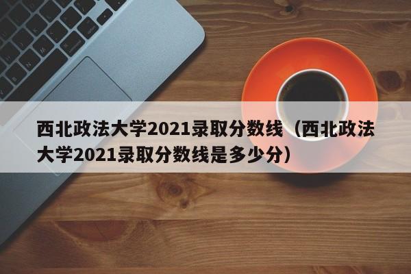 西北政法大学2021录取分数线（西北政法大学2021录取分数线是多少分）