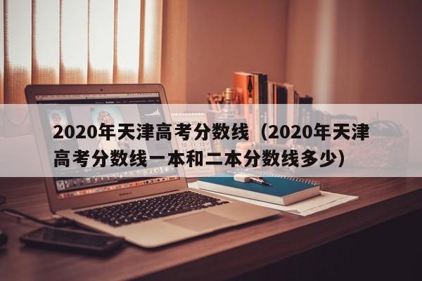 2020年天津高考分数线（2020年天津高考分数线一本和二本分数线多少）