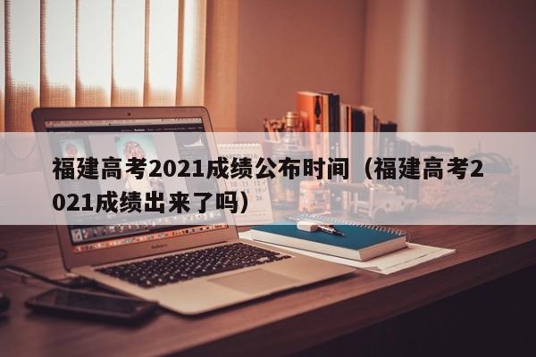 福建高考2021成绩公布时间（福建高考2021成绩出来了吗）