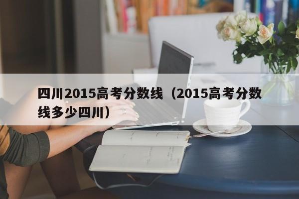 四川2015高考分数线（2015高考分数线多少四川）