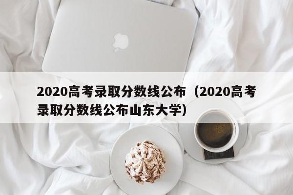 2020高考录取分数线公布（2020高考录取分数线公布山东大学）