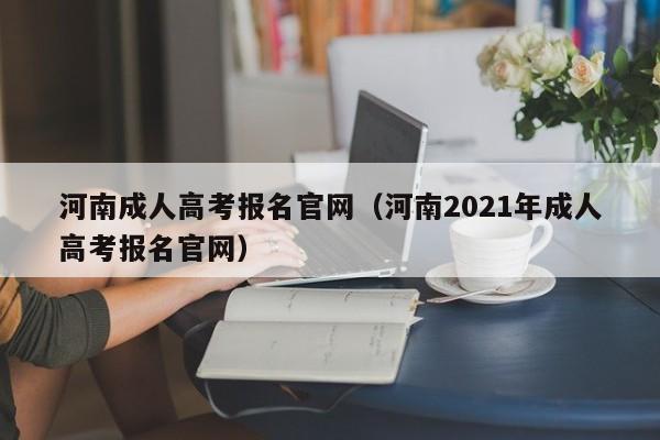 河南成人高考报名官网（河南2021年成人高考报名官网）