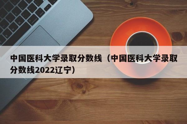 中国医科大学录取分数线（中国医科大学录取分数线2022辽宁）