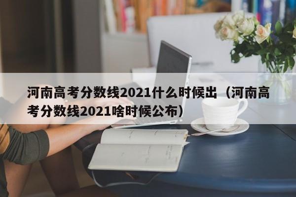 河南高考分数线2021什么时候出（河南高考分数线2021啥时候公布）