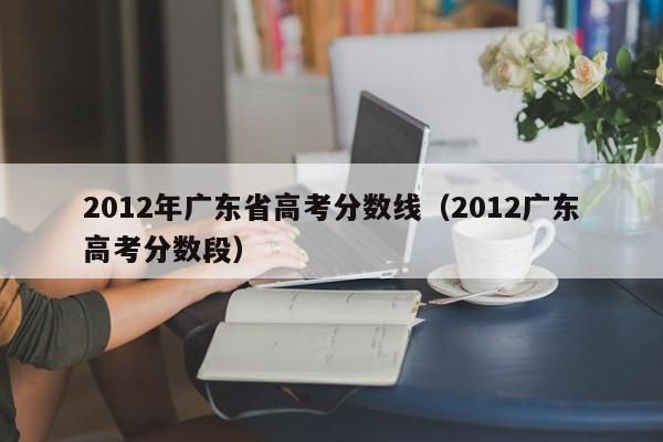 2012年广东省高考分数线（2012广东高考分数段）