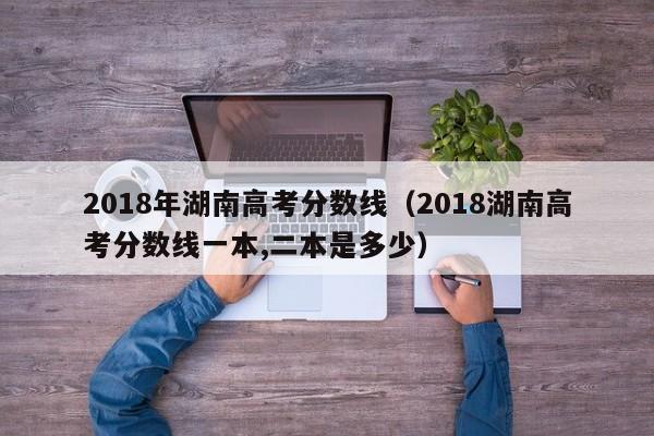 2018年湖南高考分数线（2018湖南高考分数线一本,二本是多少）