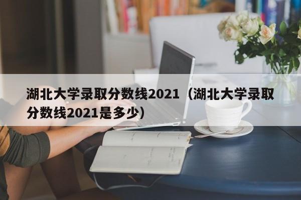 湖北大学录取分数线2021（湖北大学录取分数线2021是多少）