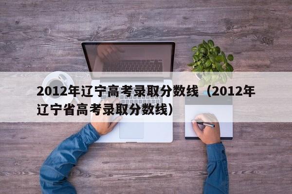 2012年辽宁高考录取分数线（2012年辽宁省高考录取分数线）