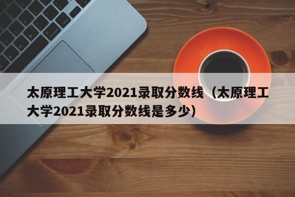 太原理工大学2021录取分数线（太原理工大学2021录取分数线是多少）