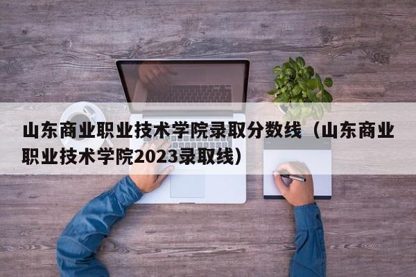 山东商业职业技术学院录取分数线（山东商业职业技术学院2023录取线）