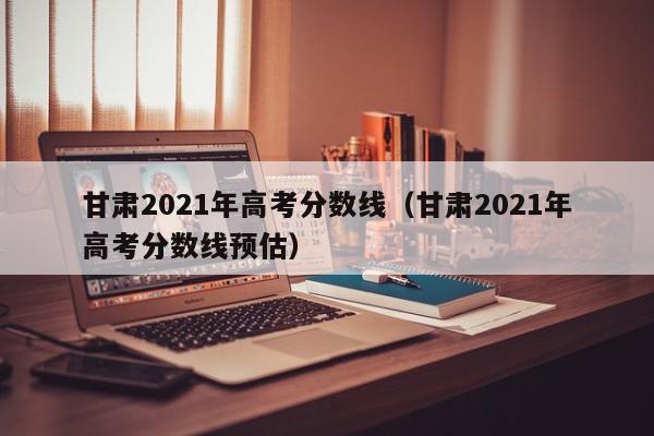 甘肃2021年高考分数线（甘肃2021年高考分数线预估）